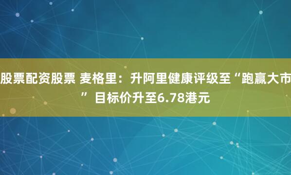 股票配资股票 麦格里：升阿里健康评级至“跑赢大市” 目标价升至6.78港元