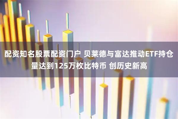 配资知名股票配资门户 贝莱德与富达推动ETF持仓量达到125万枚比特币 创历史新高