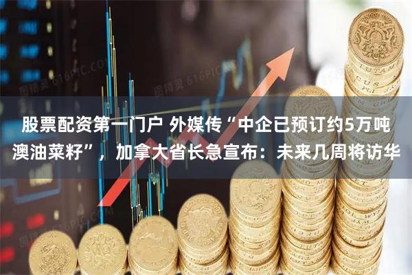 股票配资第一门户 外媒传“中企已预订约5万吨澳油菜籽”，加拿大省长急宣布：未来几周将访华