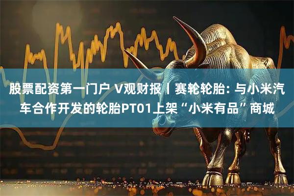 股票配资第一门户 V观财报丨赛轮轮胎: 与小米汽车合作开发的轮胎PT01上架“小米有品”商城