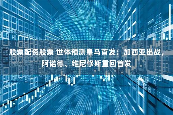 股票配资股票 世体预测皇马首发：加西亚出战，阿诺德、维尼修斯重回首发