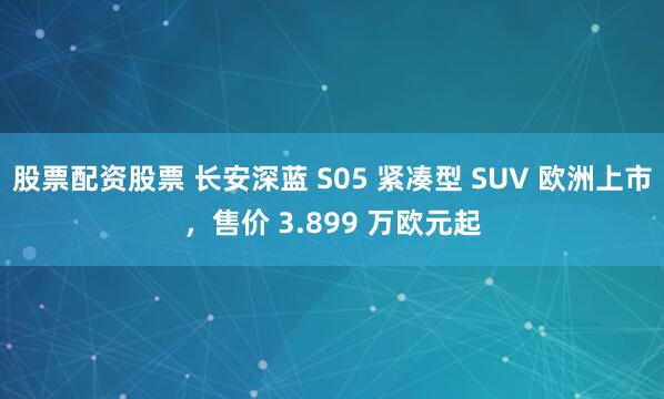 股票配资股票 长安深蓝 S05 紧凑型 SUV 欧洲上市，售价 3.899 万欧元起