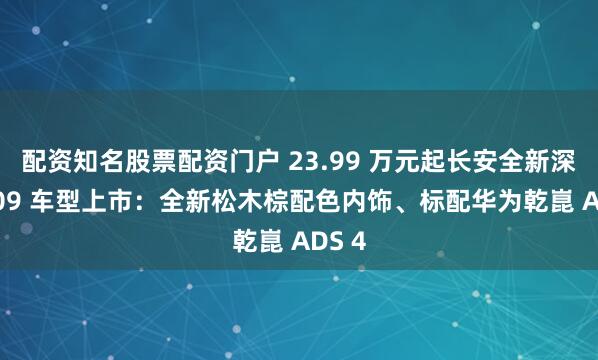 配资知名股票配资门户 23.99 万元起长安全新深蓝 S09 车型上市：全新松木棕配色内饰、标配华为乾崑 ADS 4