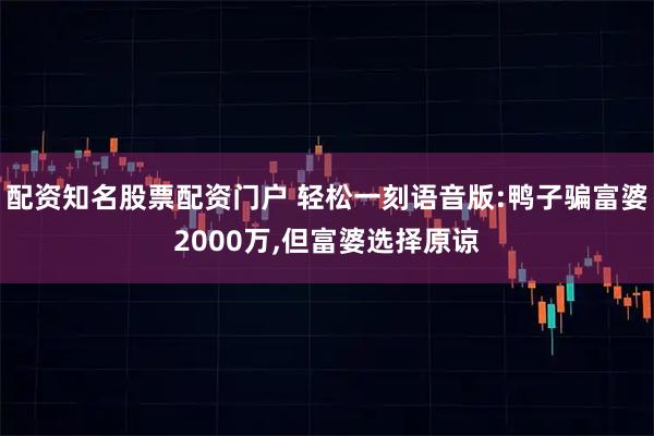 配资知名股票配资门户 轻松一刻语音版:鸭子骗富婆2000万,但富婆选择原谅