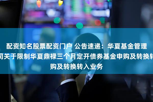 配资知名股票配资门户 公告速递：华夏基金管理有限公司关于限制华夏鼎禄三个月定开债券基金申购及转换转入业务
