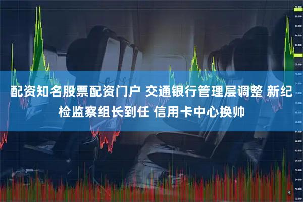 配资知名股票配资门户 交通银行管理层调整 新纪检监察组长到任 信用卡中心换帅