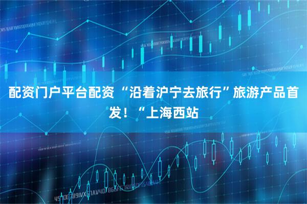 配资门户平台配资 “沿着沪宁去旅行”旅游产品首发！“上海西站