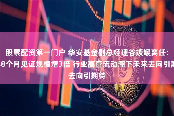 股票配资第一门户 华安基金副总经理谷媛媛离任：7年8个月见证规模增3倍 行业高管流动潮下未来去向引期待