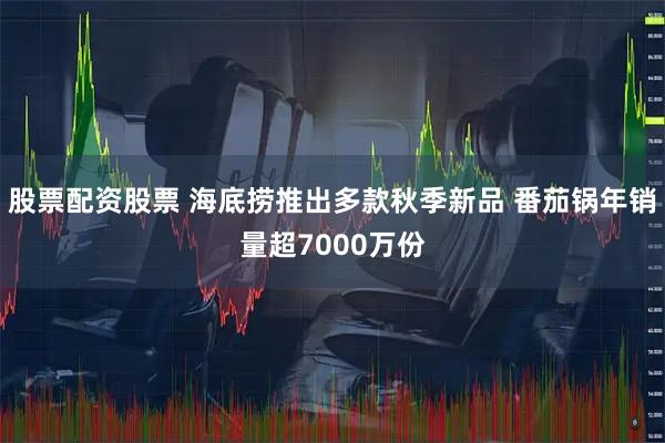 股票配资股票 海底捞推出多款秋季新品 番茄锅年销量超7000万份