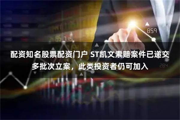 配资知名股票配资门户 ST凯文索赔案件已递交多批次立案，此类投资者仍可加入