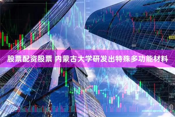 股票配资股票 内蒙古大学研发出特殊多功能材料