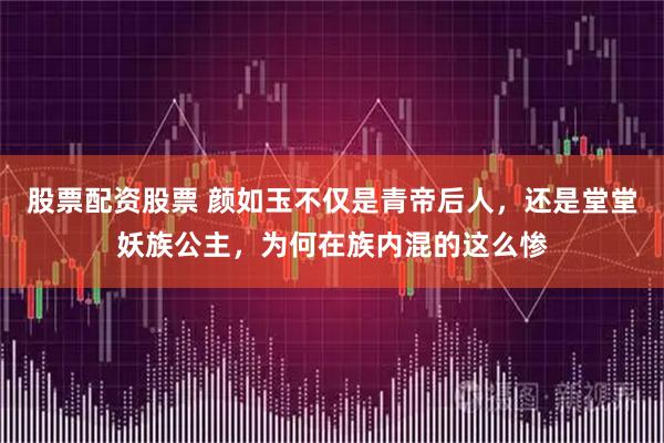 股票配资股票 颜如玉不仅是青帝后人，还是堂堂妖族公主，为何在族内混的这么惨