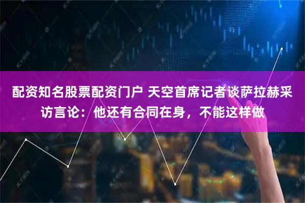 配资知名股票配资门户 天空首席记者谈萨拉赫采访言论：他还有合同在身，不能这样做