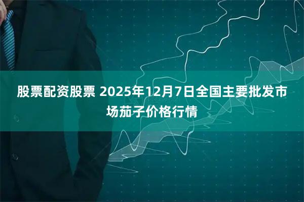 股票配资股票 2025年12月7日全国主要批发市场茄子价格行情