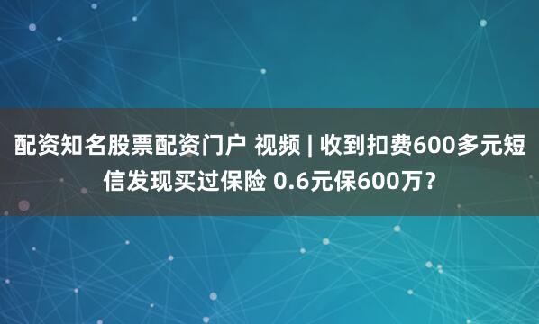 配资知名股票配资门户 视频 | 收到扣费600多元短信发现买过保险 0.6元保600万？