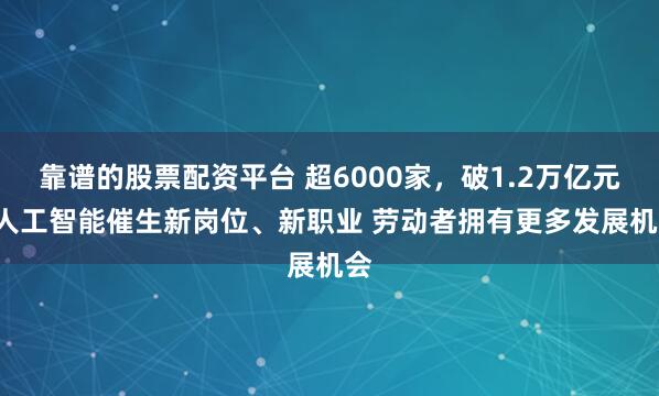 靠谱的股票配资平台 超6000家，破1.2万亿元! 人工智能催生新岗位、新职业 劳动者拥有更多发展机会