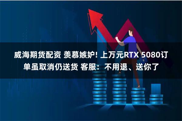 威海期货配资 羡慕嫉妒! 上万元RTX 5080订单虽取消仍送货 客服：不用退、送你了