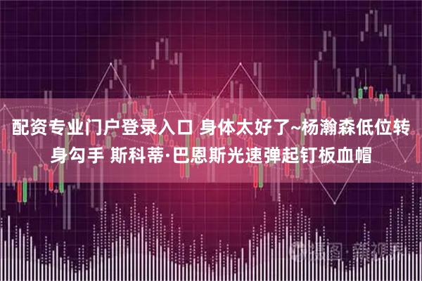 配资专业门户登录入口 身体太好了~杨瀚森低位转身勾手 斯科蒂·巴恩斯光速弹起钉板血帽