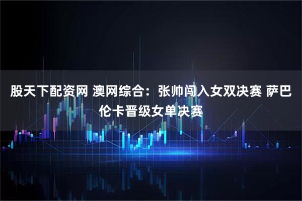 股天下配资网 澳网综合：张帅闯入女双决赛 萨巴伦卡晋级女单决赛