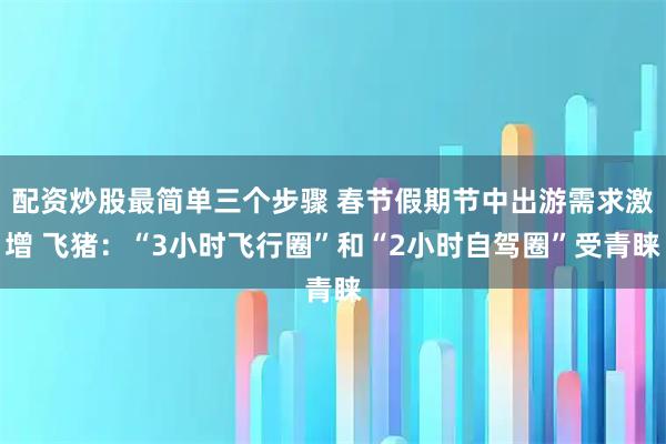 配资炒股最简单三个步骤 春节假期节中出游需求激增 飞猪：“3小时飞行圈”和“2小时自驾圈”受青睐