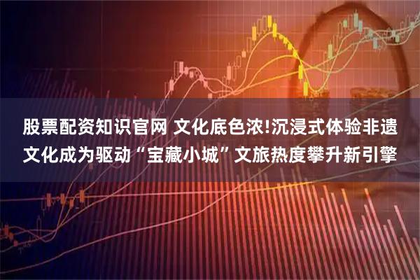 股票配资知识官网 文化底色浓!沉浸式体验非遗文化成为驱动“宝藏小城”文旅热度攀升新引擎