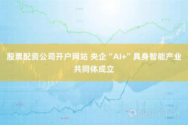 股票配资公司开户网站 央企“AI+”具身智能产业共同体成立