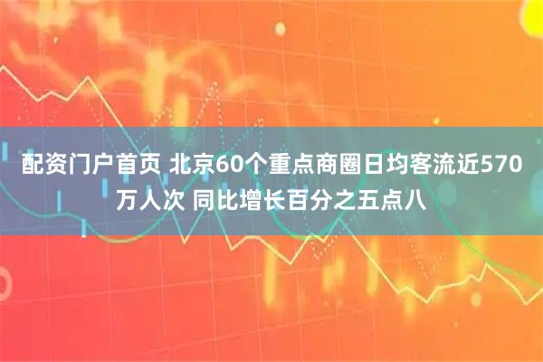 配资门户首页 北京60个重点商圈日均客流近570万人次 同比增长百分之五点八