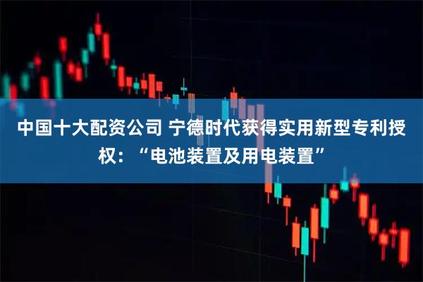 中国十大配资公司 宁德时代获得实用新型专利授权：“电池装置及用电装置”