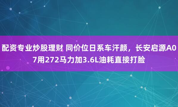 配资专业炒股理财 同价位日系车汗颜，长安启源A07用272马力加3.6L油耗直接打脸