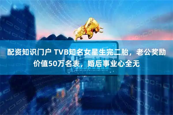 配资知识门户 TVB知名女星生完二胎，老公奖励价值50万名表，婚后事业心全无