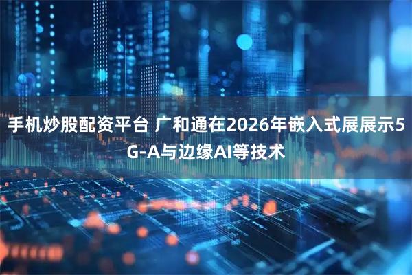 手机炒股配资平台 广和通在2026年嵌入式展展示5G-A与边缘AI等技术