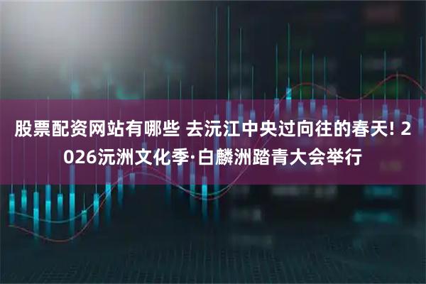 股票配资网站有哪些 去沅江中央过向往的春天! 2026沅洲文化季·白麟洲踏青大会举行