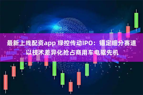 最新上线配资app 绿控传动IPO：锚定细分赛道 以技术差异化抢占商用车电驱先机