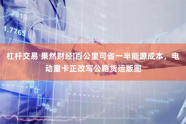 杠杆交易 果然财经|百公里可省一半能源成本，电动重卡正改写公路货运版图