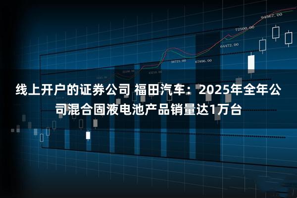线上开户的证券公司 福田汽车：2025年全年公司混合固液电池产品销量达1万台