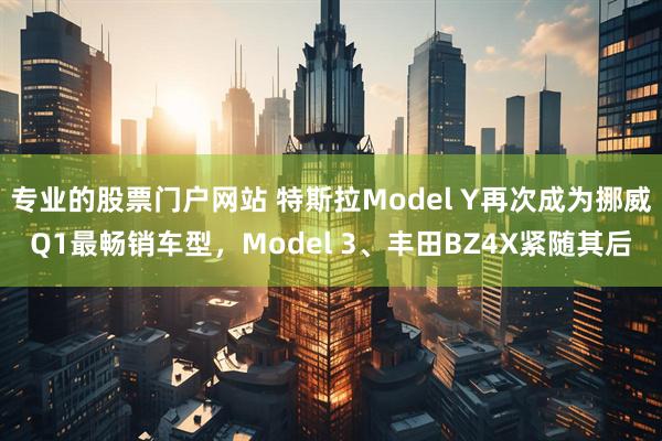 专业的股票门户网站 特斯拉Model Y再次成为挪威Q1最畅销车型，Model 3、丰田BZ4X紧随其后