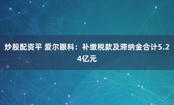 炒股配资平 爱尔眼科：补缴税款及滞纳金合计5.24亿元