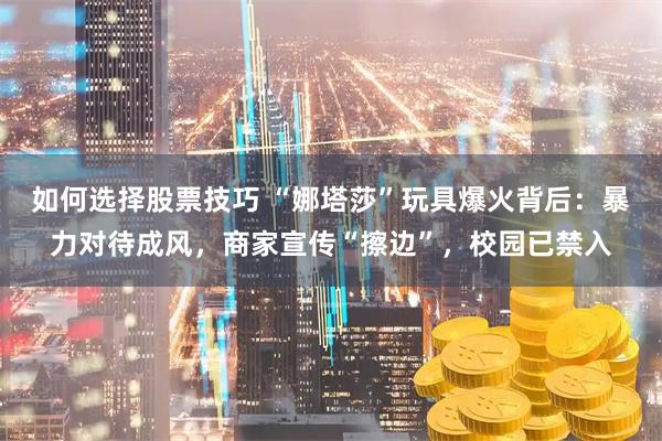如何选择股票技巧 “娜塔莎”玩具爆火背后：暴力对待成风，商家宣传“擦边”，校园已禁入
