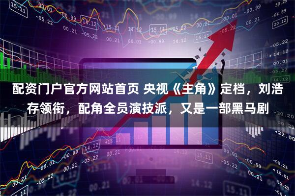 配资门户官方网站首页 央视《主角》定档，刘浩存领衔，配角全员演技派，又是一部黑马剧
