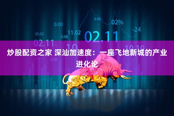 炒股配资之家 深汕加速度：一座飞地新城的产业进化论