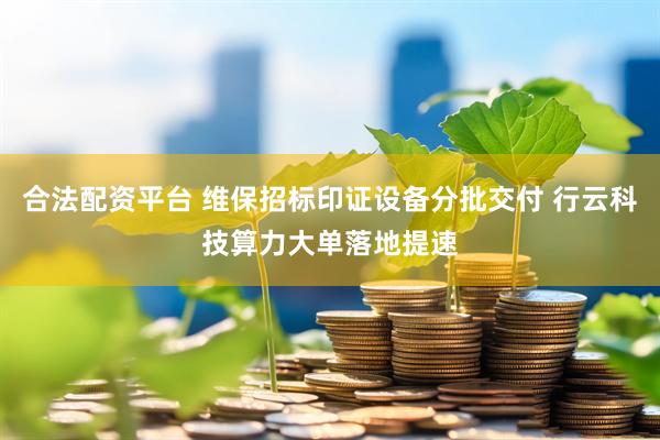 合法配资平台 维保招标印证设备分批交付 行云科技算力大单落地提速