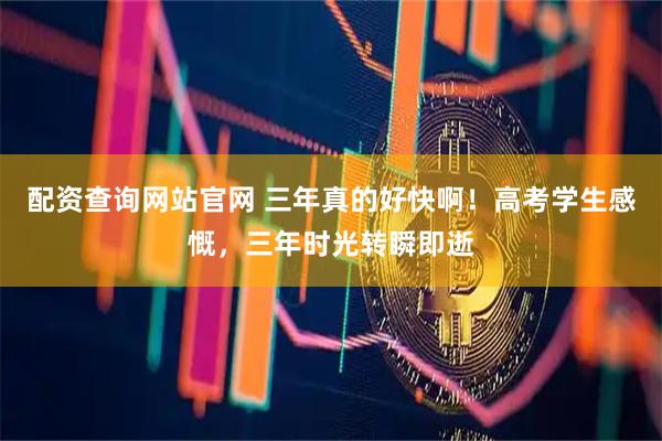 配资查询网站官网 三年真的好快啊！高考学生感慨，三年时光转瞬即逝